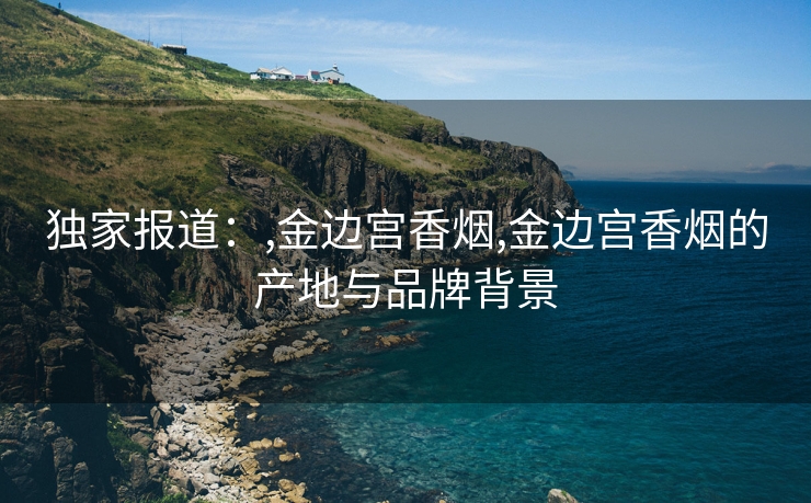 独家报道：,金边宫香烟,金边宫香烟的产地与品牌背景