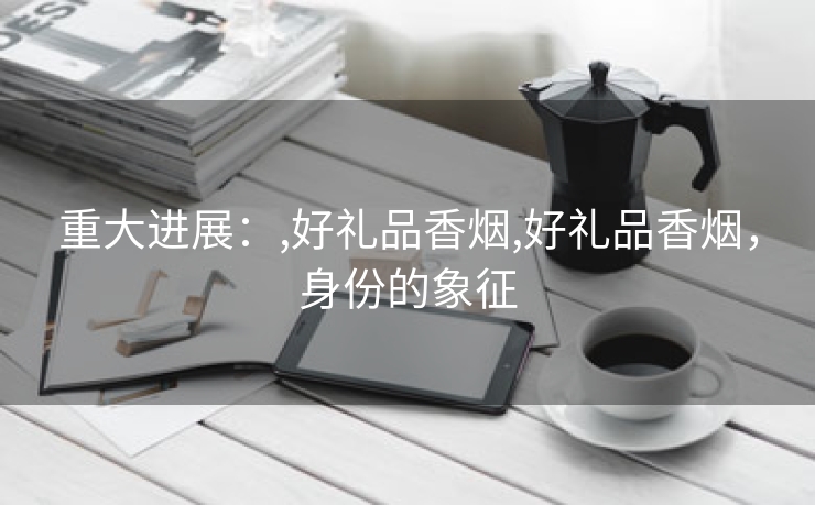 重大进展：,好礼品香烟,好礼品香烟，身份的象征