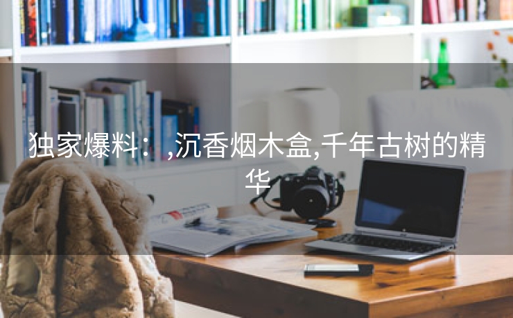 独家爆料：,沉香烟木盒,千年古树的精华