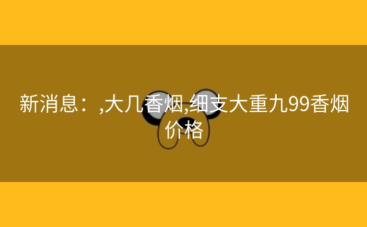 新消息：,大几香烟,细支大重九99香烟价格
