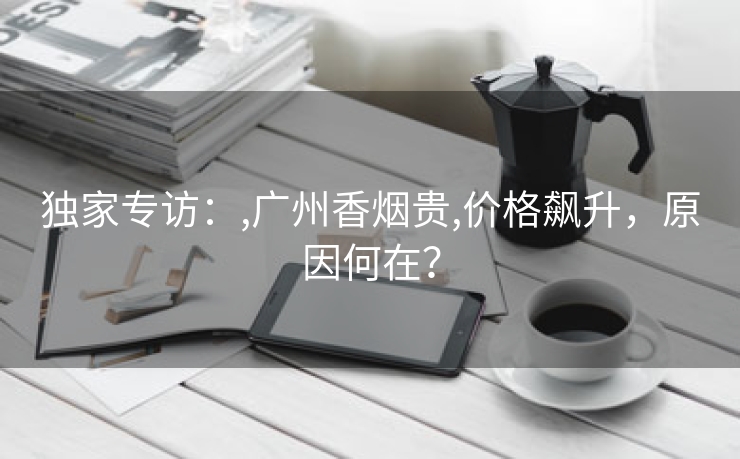独家专访：,广州香烟贵,价格飙升，原因何在？