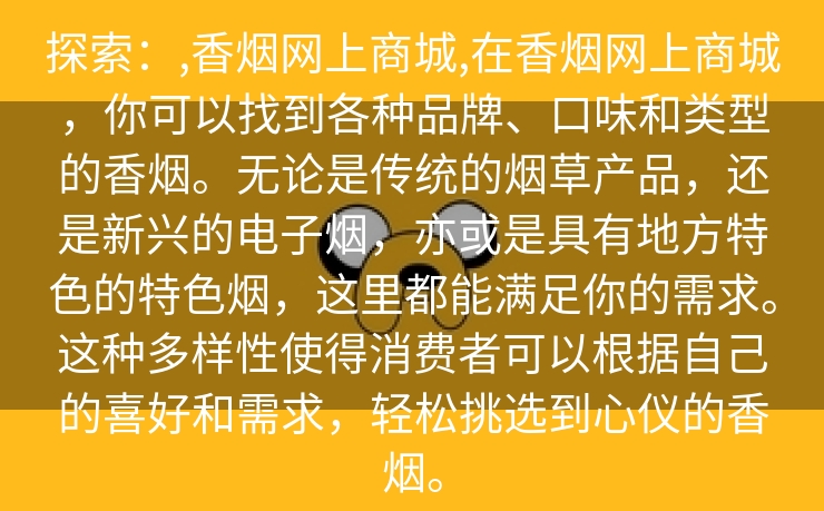 探索：,香烟网上商城,在香烟网上商城，你可以找到各种品牌、口味和类型的香烟。无论是传统的烟草产品，还是新兴的电子烟，亦或是具有地方特色的特色烟，这里都能满足你的需求。这种多样性使得消费者可以根据自己的喜好和需求，轻松挑选到心仪的香烟。