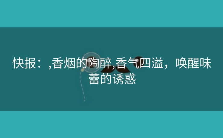 快报：,香烟的陶醉,香气四溢，唤醒味蕾的诱惑