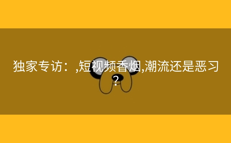 独家专访：,短视频香烟,潮流还是恶习？