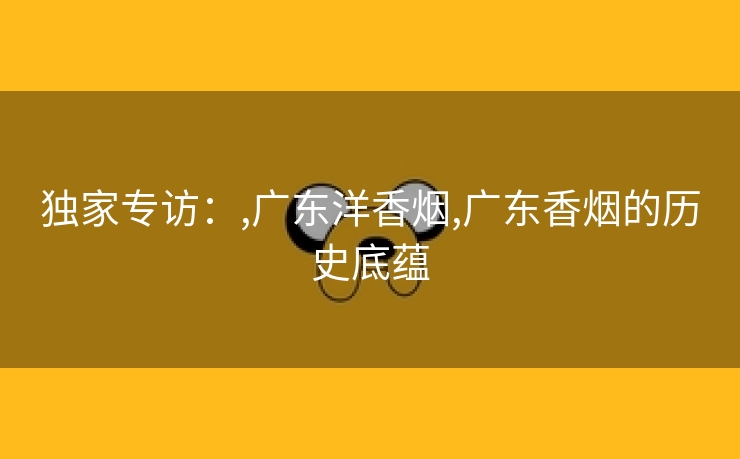 独家专访：,广东洋香烟,广东香烟的历史底蕴