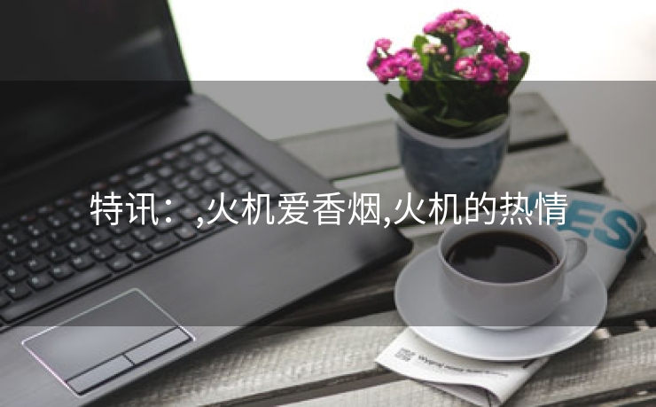 特讯：,火机爱香烟,火机的热情