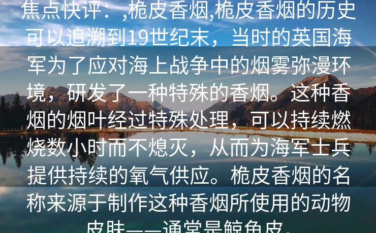 焦点快评：,桅皮香烟,桅皮香烟的历史可以追溯到19世纪末，当时的英国海军为了应对海上战争中的烟雾弥漫环境，研发了一种特殊的香烟。这种香烟的烟叶经过特殊处理，可以持续燃烧数小时而不熄灭，从而为海军士兵提供持续的氧气供应。桅皮香烟的名称来源于制作这种香烟所使用的动物皮肤——通常是鲸鱼皮。