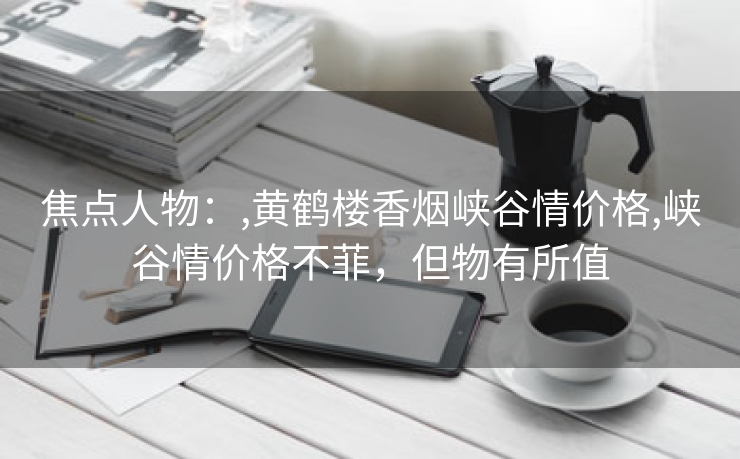焦点人物：,黄鹤楼香烟峡谷情价格,峡谷情价格不菲，但物有所值