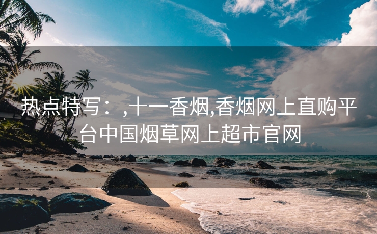热点特写：,十一香烟,香烟网上直购平台中国烟草网上超市官网