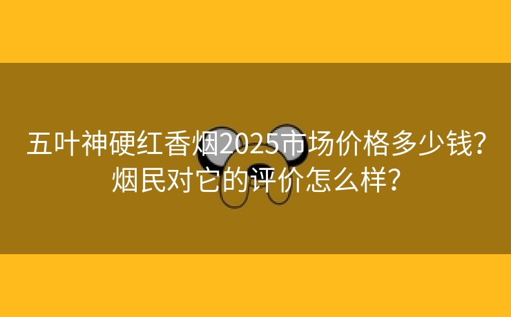 五叶神硬红香烟2025市场价格多少钱？烟民对它的评价怎么样？