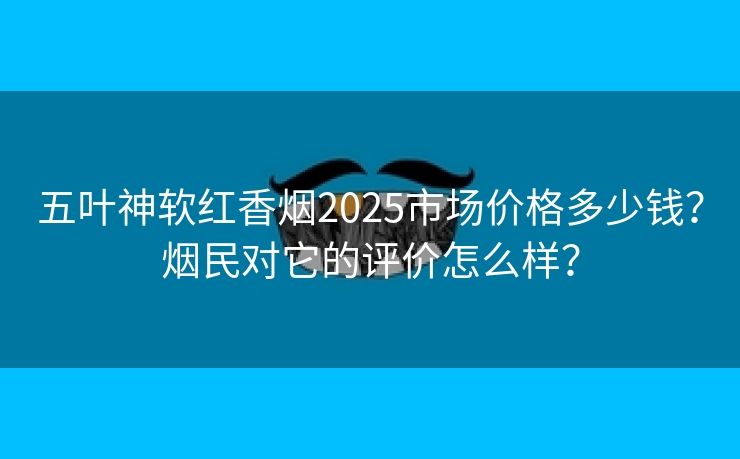 五叶神软红香烟2025市场价格多少钱？烟民对它的评价怎么样？