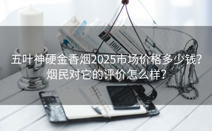 五叶神硬金香烟2025市场价格多少钱？烟民对它的评价怎么样？
