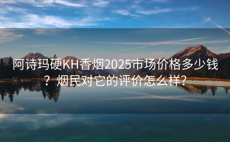 阿诗玛硬KH香烟2025市场价格多少钱？烟民对它的评价怎么样？