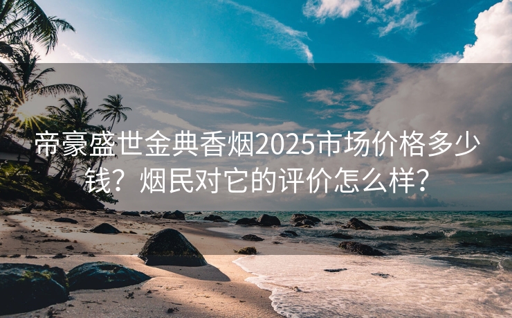 帝豪盛世金典香烟2025市场价格多少钱？烟民对它的评价怎么样？