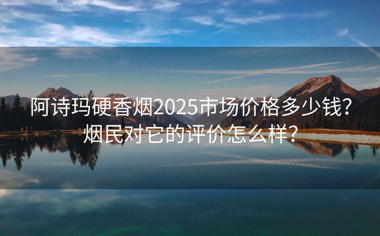 阿诗玛硬香烟2025市场价格多少钱？烟民对它的评价怎么样？
