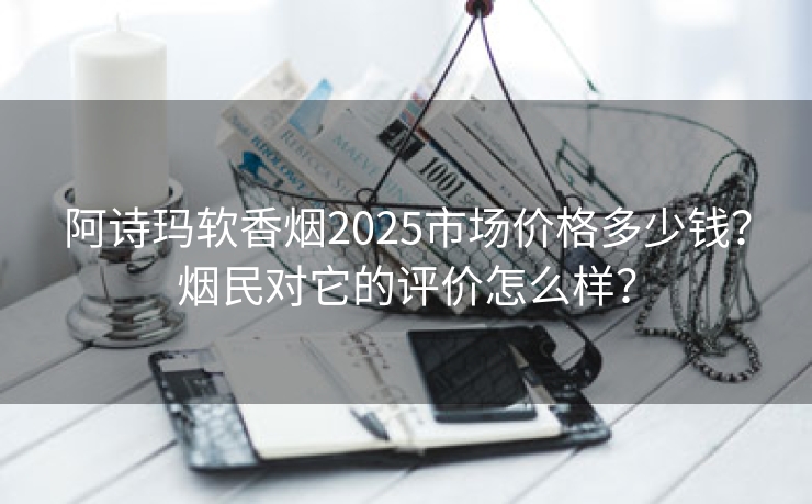 阿诗玛软香烟2025市场价格多少钱？烟民对它的评价怎么样？