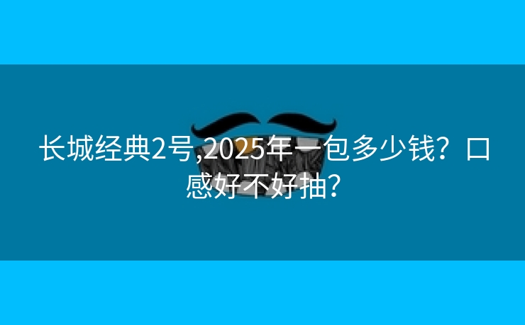 长城经典2号,2025年一包多少钱？口感好不好抽？