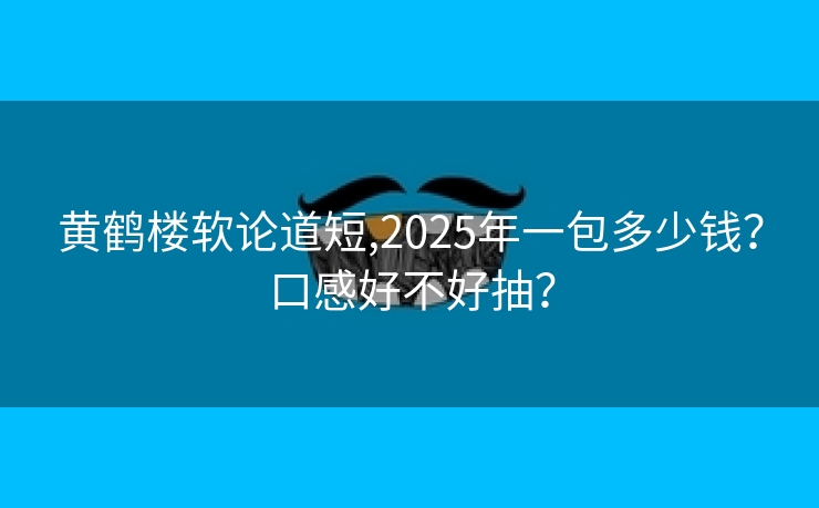 黄鹤楼软论道短,2025年一包多少钱？口感好不好抽？