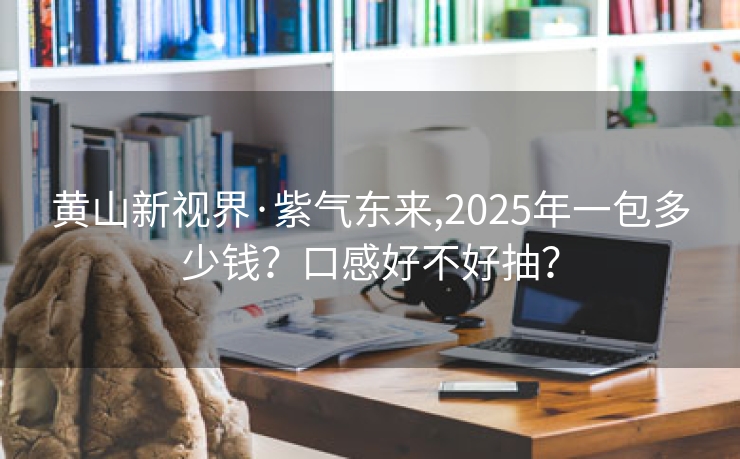 黄山新视界·紫气东来,2025年一包多少钱？口感好不好抽？