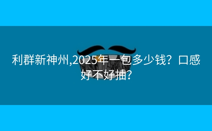 利群新神州,2025年一包多少钱？口感好不好抽？