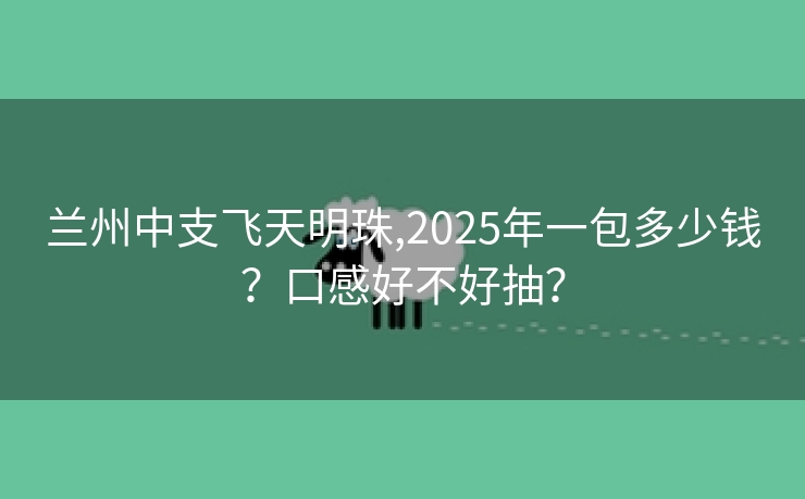 兰州中支飞天明珠,2025年一包多少钱？口感好不好抽？