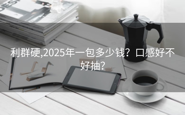 利群硬,2025年一包多少钱？口感好不好抽？