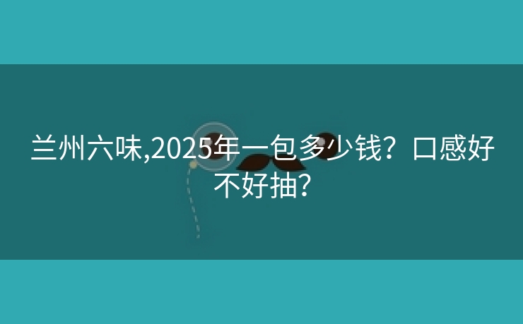兰州六味,2025年一包多少钱？口感好不好抽？