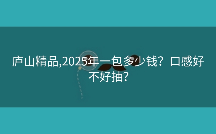 庐山精品,2025年一包多少钱？口感好不好抽？
