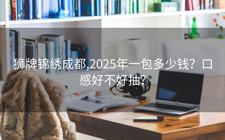 狮牌锦绣成都,2025年一包多少钱？口感好不好抽？