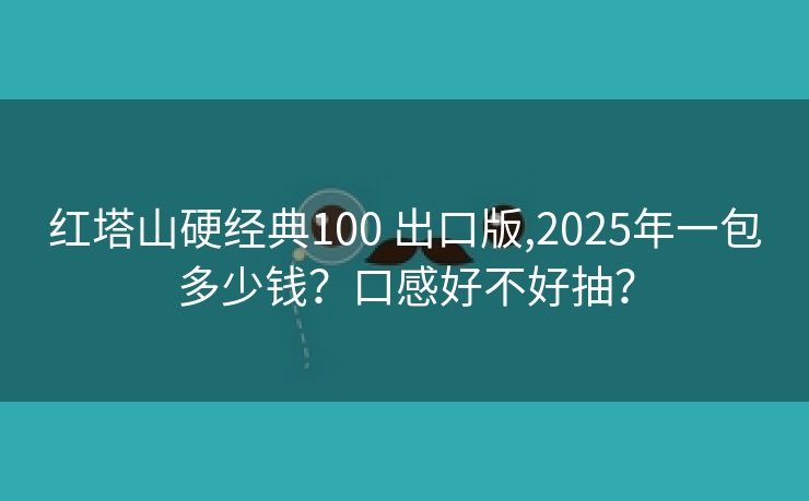 红塔山硬经典100 出口版,2025年一包多少钱？口感好不好抽？