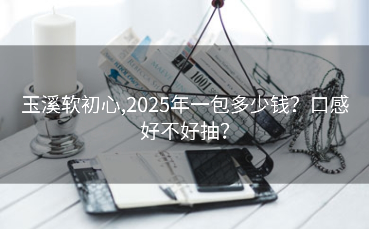 玉溪软初心,2025年一包多少钱？口感好不好抽？