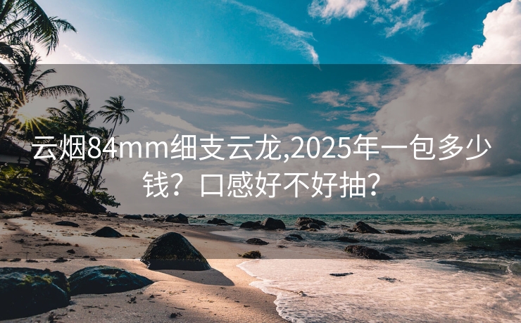 云烟84mm细支云龙,2025年一包多少钱？口感好不好抽？