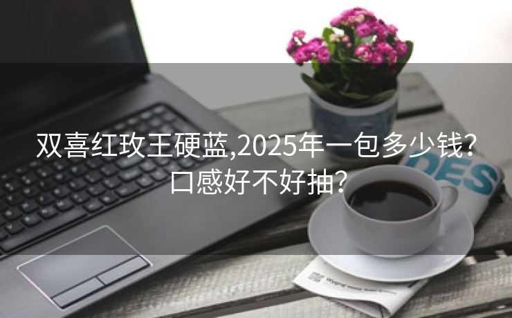 双喜红玫王硬蓝,2025年一包多少钱？口感好不好抽？
