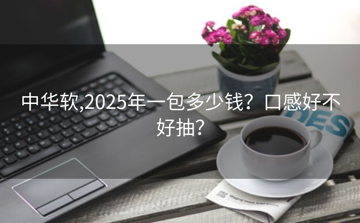 中华软,2025年一包多少钱？口感好不好抽？