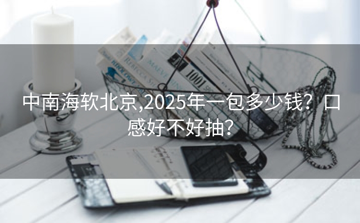 中南海软北京,2025年一包多少钱？口感好不好抽？