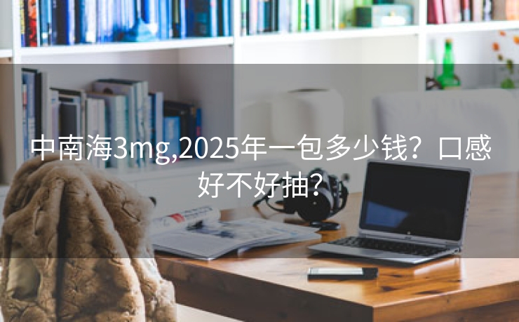 中南海3mg,2025年一包多少钱？口感好不好抽？