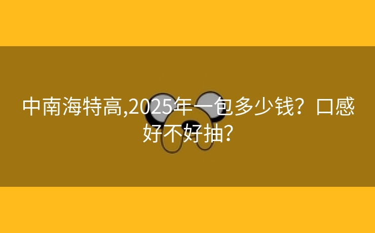 中南海特高,2025年一包多少钱？口感好不好抽？