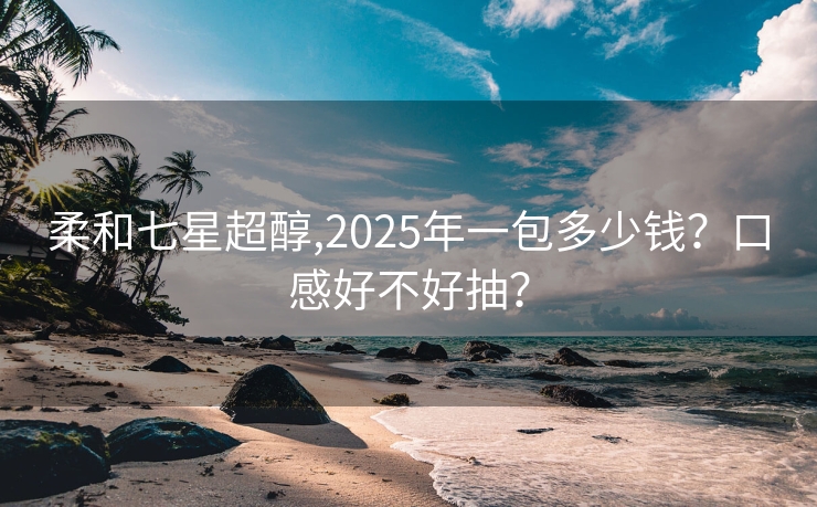 柔和七星超醇,2025年一包多少钱？口感好不好抽？