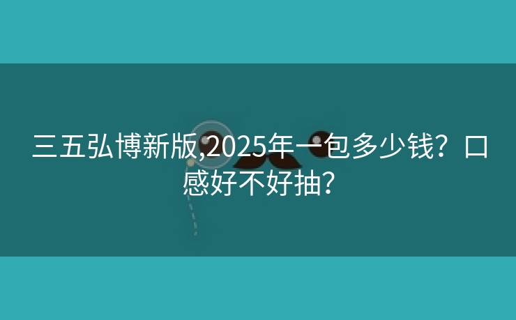 三五弘博新版,2025年一包多少钱？口感好不好抽？
