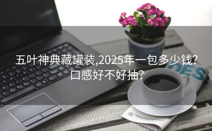 五叶神典藏罐装,2025年一包多少钱？口感好不好抽？