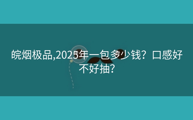 皖烟极品,2025年一包多少钱？口感好不好抽？