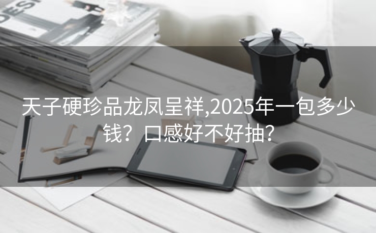 天子硬珍品龙凤呈祥,2025年一包多少钱？口感好不好抽？