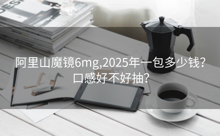 阿里山魔镜6mg,2025年一包多少钱？口感好不好抽？