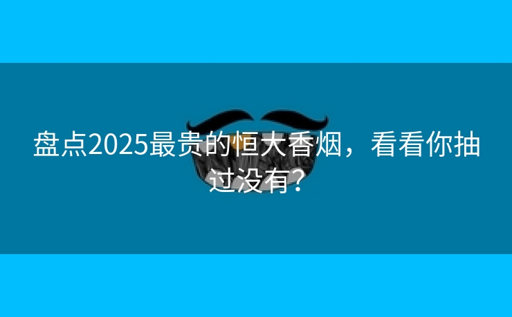 盘点2025最贵的恒大香烟，看看你抽过没有？