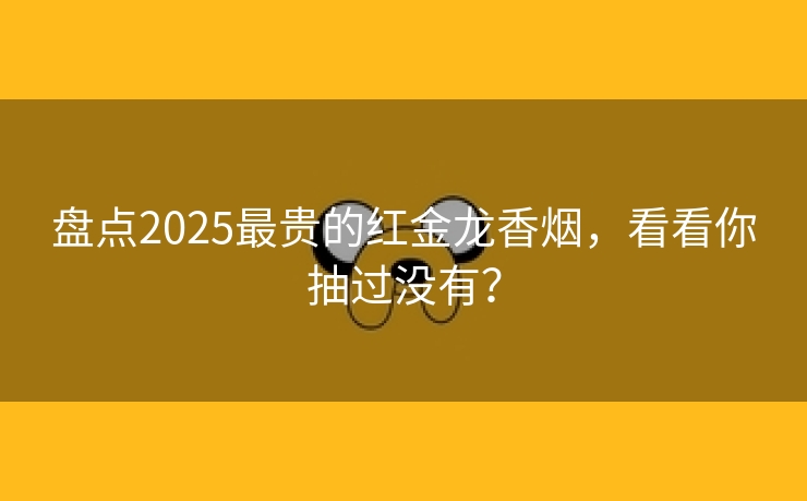 盘点2025最贵的红金龙香烟，看看你抽过没有？