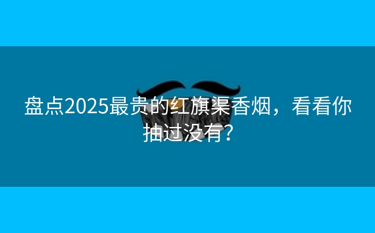 盘点2025最贵的红旗渠香烟，看看你抽过没有？