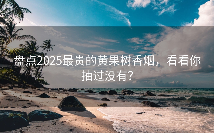 盘点2025最贵的黄果树香烟，看看你抽过没有？