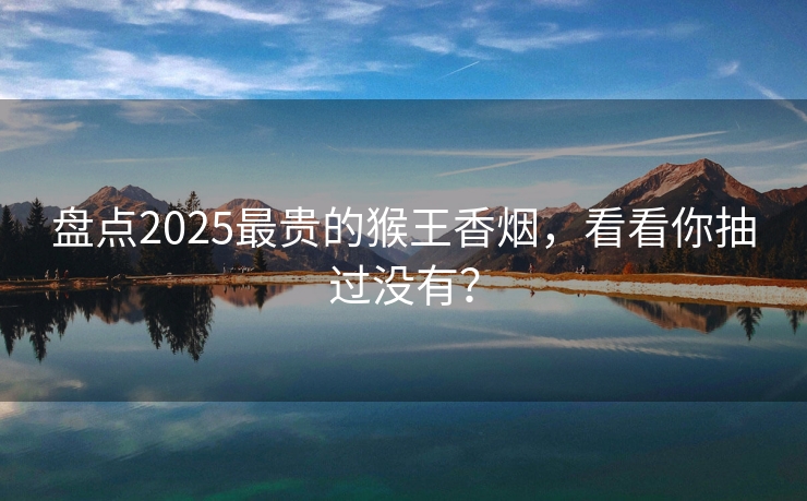 盘点2025最贵的猴王香烟，看看你抽过没有？