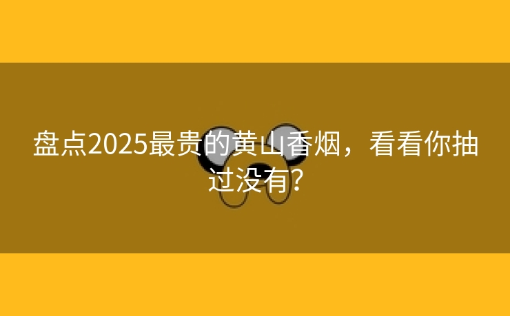 盘点2025最贵的黄山香烟，看看你抽过没有？
