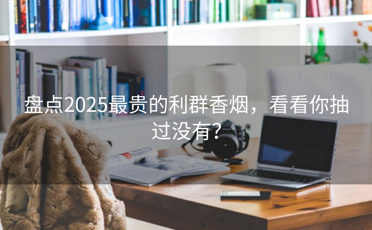 盘点2025最贵的利群香烟，看看你抽过没有？